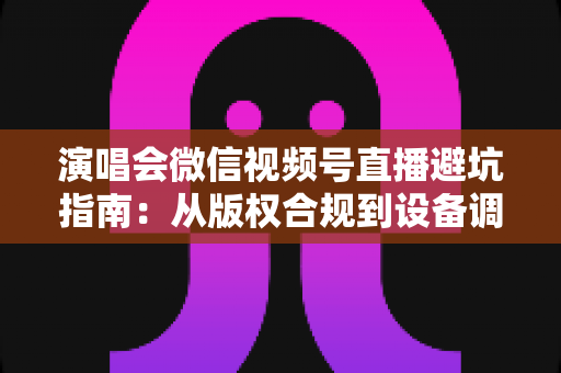 演唱会微信视频号直播避坑指南:从版权合规到设备调试,一篇讲透所有雷区 演唱会微信视频号直播避坑指南:从版权合规到设备调试,一篇讲透所有雷区