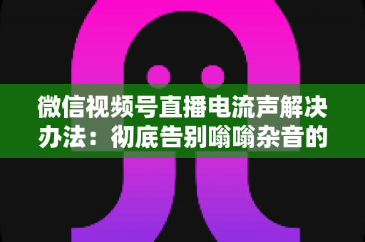 微信视频号直播电流声解决办法：彻底告别嗡嗡杂音的完整指南