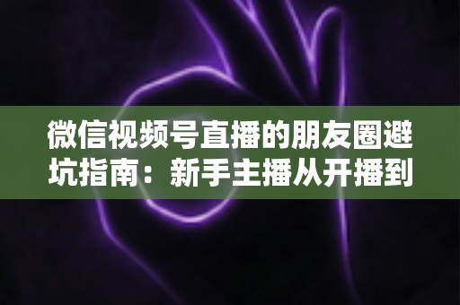 微信视频号直播的朋友圈避坑指南：新手主播从开播到涨粉的实战避雷手册