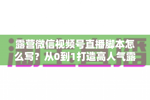 露营微信视频号直播脚本怎么写?从0到1打造高人气露营直播的完整攻略 露营微信视频号直播脚本怎么写?从0到1打造高人气露营直播的完整攻略