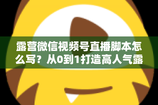 露营微信视频号直播脚本怎么写？从0到1打造高人气露营直播的完整攻略
