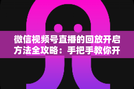 微信视频号直播的回放开启方法全攻略：手把手教你开启、管理与回看直播回放