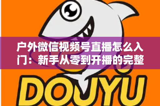 户外微信视频号直播怎么入门：新手从零到开播的完整实操指南