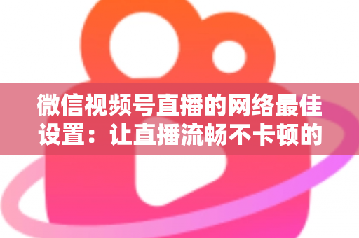 微信视频号直播的网络最佳设置：让直播流畅不卡顿的完整优化指南
