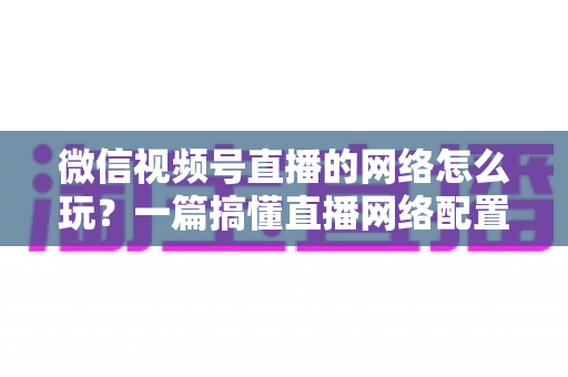 微信视频号直播的网络怎么玩?一篇搞懂直播网络配置与优化的实战指南 微信视频号直播的网络怎么玩?一篇搞懂直播网络配置与优化的实战指南