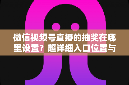 微信视频号直播的抽奖在哪里设置?超详细入口位置与设置步骤全解析 微信视频号直播的抽奖在哪里设置?超详细入口位置与设置步骤全解析