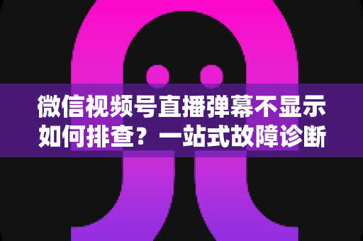 微信视频号直播弹幕不显示如何排查？一站式故障诊断与解决方案完全指南