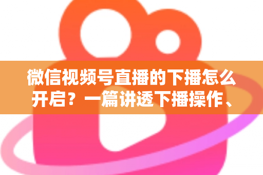 微信视频号直播的下播怎么开启？一篇讲透下播操作、数据复盘与注意事项的实用指南