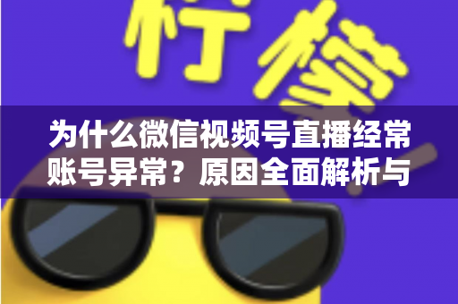 为什么微信视频号直播经常账号异常？原因全面解析与实用解决方案指南