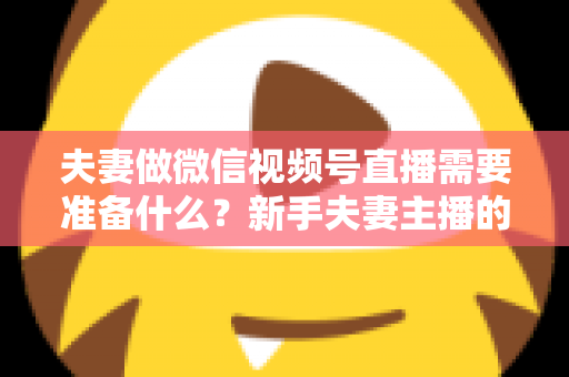 夫妻做微信视频号直播需要准备什么？新手夫妻主播的账号、设备、内容与运营全攻略