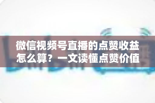 微信视频号直播的点赞收益怎么算？一文读懂点赞价值、微信豆打赏与带货佣金的真实结算逻辑