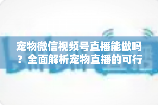 宠物微信视频号直播能做吗？全面解析宠物直播的可行性、运营方法与变现思路