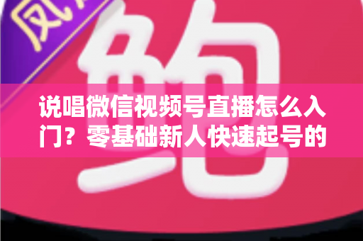 说唱微信视频号直播怎么入门？零基础新人快速起号的实战指南