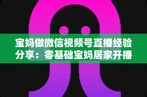 宝妈做微信视频号直播经验分享:零基础宝妈居家开播实战全攻略 宝妈做微信视频号直播经验分享:零基础宝妈居家开播实战全攻略