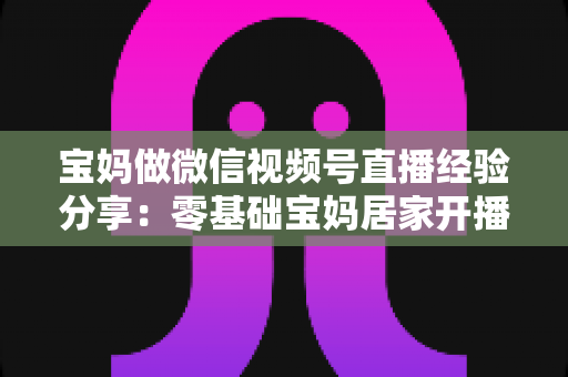 宝妈做微信视频号直播经验分享：零基础宝妈居家开播实战全攻略
