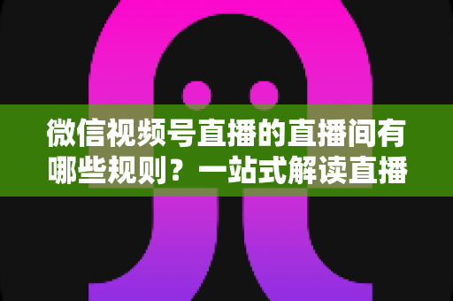 微信视频号直播的直播间有哪些规则?一站式解读直播规范与避坑指南 微信视频号直播的直播间有哪些规则?一站式解读直播规范与避坑指南