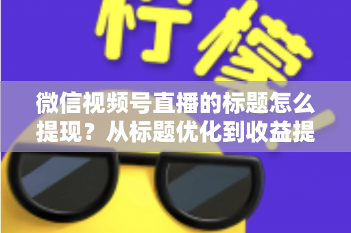 微信视频号直播的标题怎么提现？从标题优化到收益提现的全流程实战指南