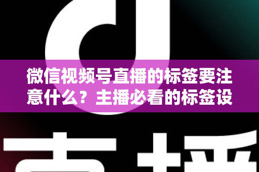 微信视频号直播的标签要注意什么？主播必看的标签设置技巧与避坑指南