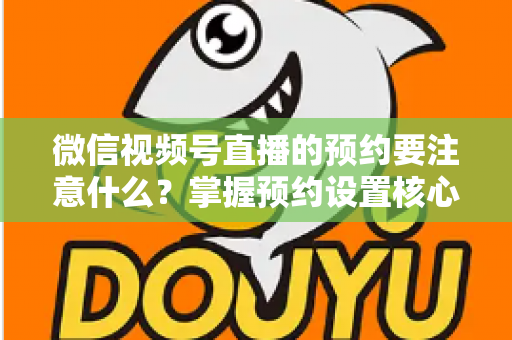 微信视频号直播的预约要注意什么？掌握预约设置核心技巧，让你的直播人气翻倍