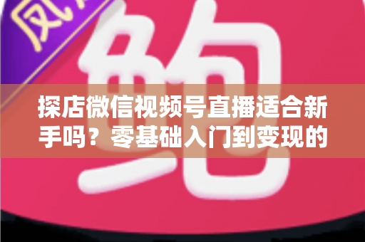 探店微信视频号直播适合新手吗？零基础入门到变现的全攻略详解