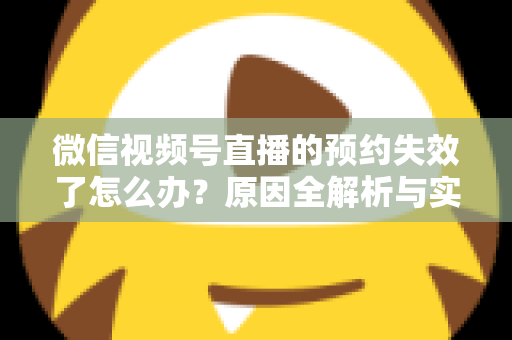 微信视频号直播的预约失效了怎么办？原因全解析与实用解决方案，帮你快速挽回直播流量