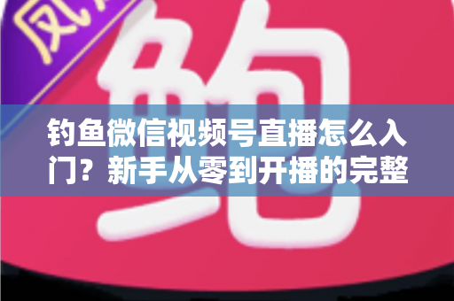 钓鱼微信视频号直播怎么入门?新手从零到开播的完整实操指南 钓鱼微信视频号直播怎么入门?新手从零到开播的完整实操指南