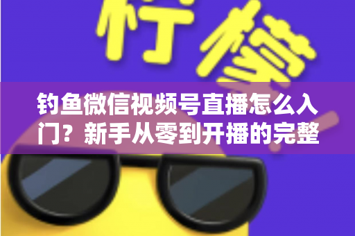 钓鱼微信视频号直播怎么入门？新手从零到开播的完整实操指南