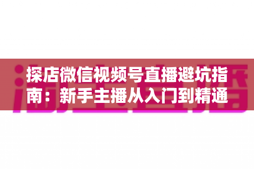探店微信视频号直播避坑指南：新手主播从入门到精通的实战全攻略