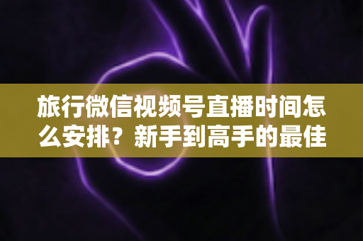 旅行微信视频号直播时间怎么安排？新手到高手的最佳直播时段规划全攻略