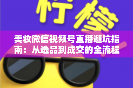 美妆微信视频号直播避坑指南：从选品到成交的全流程实战攻略