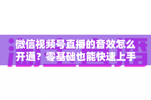 微信视频号直播的音效怎么开通？零基础也能快速上手的音效设置全攻略