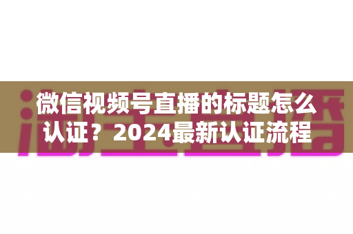 微信视频号直播的标题怎么认证?2024最新认证流程与实操指南全解析 微信视频号直播的标题怎么认证?2024最新认证流程与实操指南全解析