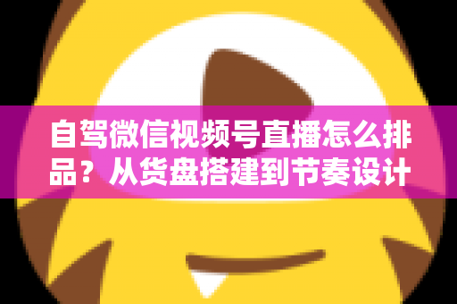 自驾微信视频号直播怎么排品？从货盘搭建到节奏设计的实战全攻略