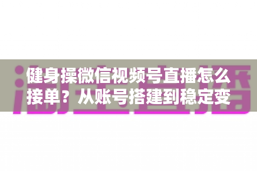 健身操微信视频号直播怎么接单？从账号搭建到稳定变现的全流程实战指南