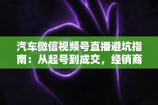 汽车微信视频号直播避坑指南:从起号到成交,经销商与销售顾问必看的实战攻略 汽车微信视频号直播避坑指南:从起号到成交,经销商与销售顾问必看的实战攻略