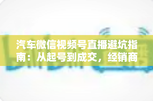 汽车微信视频号直播避坑指南:从起号到成交,经销商与销售顾问必看的实战攻略 汽车微信视频号直播避坑指南:从起号到成交,经销商与销售顾问必看的实战攻略