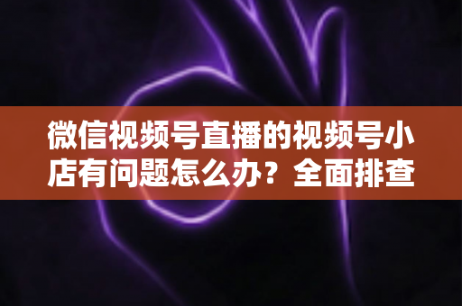 微信视频号直播的视频号小店有问题怎么办?全面排查思路与实用解决方案指南 微信视频号直播的视频号小店有问题怎么办?全面排查思路与实用解决方案指南