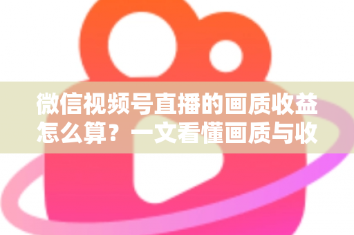 微信视频号直播的画质收益怎么算？一文看懂画质与收益的计算逻辑及提升技巧