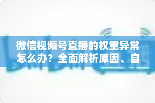 微信视频号直播的权重异常怎么办?全面解析原因、自查步骤与恢复指南 微信视频号直播的权重异常怎么办?全面解析原因、自查步骤与恢复指南