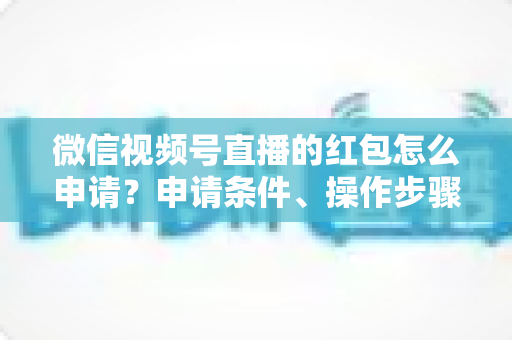 微信视频号直播的红包怎么申请？申请条件、操作步骤与实用技巧全解析