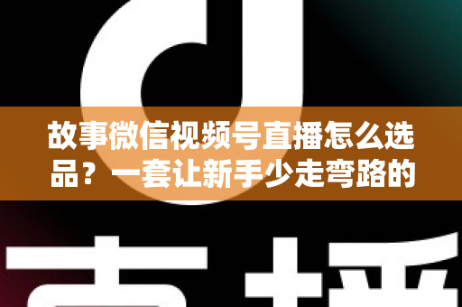 故事微信视频号直播怎么选品？一套让新手少走弯路的直播选品实战指南