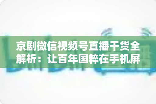 京剧微信视频号直播干货全解析：让百年国粹在手机屏幕上焕发新生的实战指南