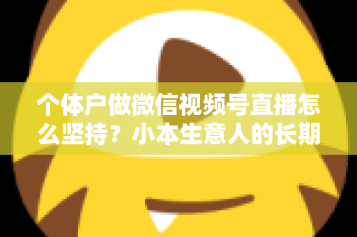 个体户做微信视频号直播怎么坚持？小本生意人的长期直播生存指南与实操心得