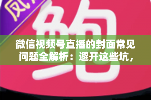 微信视频号直播的封面常见问题全解析：避开这些坑，让直播间人气稳步提升
