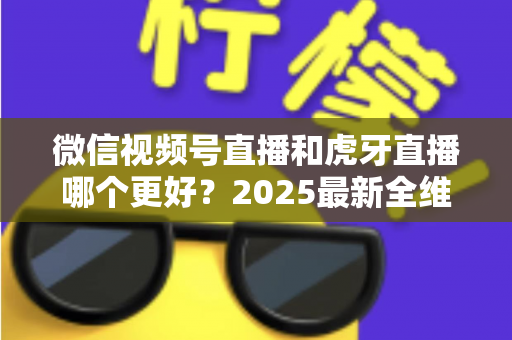 微信视频号直播和虎牙直播哪个更好？2025最新全维度深度对比与选择指南