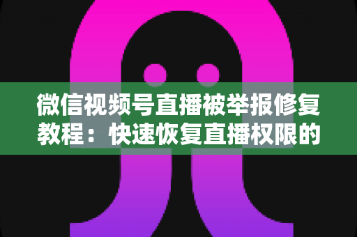 微信视频号直播被举报修复教程：快速恢复直播权限的完整实用指南