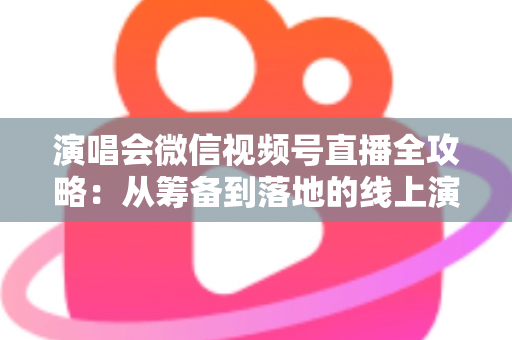 演唱会微信视频号直播全攻略：从筹备到落地的线上演出实战指南