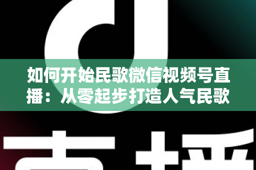 如何开始民歌微信视频号直播：从零起步打造人气民歌直播间的完整指南