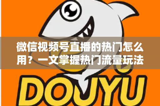 微信视频号直播的热门怎么用？一文掌握热门流量玩法，让直播间人气快速飙升的实战指南