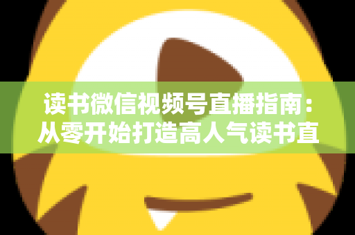 读书微信视频号直播指南：从零开始打造高人气读书直播间的完整攻略